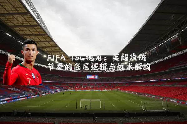 FIFA TSG视角：英超攻防节奏的底层逻辑与战术解构