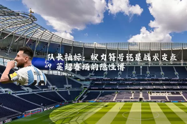 队长袖标:权力符号还是战术支点?英超赛场的隐性博弈
