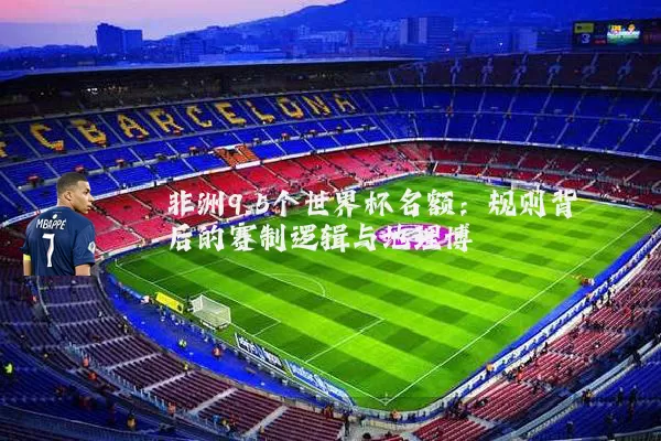 非洲9.5个世界杯名额：规则背后的赛制逻辑与地理博弈